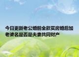 今日更新老公婚前全款买房婚后加老婆名是否是夫妻共同财产