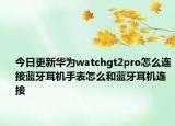今日更新华为watchgt2pro怎么连接蓝牙耳机手表怎么和蓝牙耳机连接