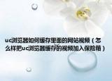 uc浏览器如何缓存里面的网站视频（怎么样把uc浏览器缓存的视频加入保险箱）