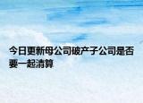 今日更新母公司破产子公司是否要一起清算