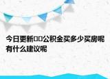 今日更新﻿﻿公积金买多少买房呢有什么建议呢