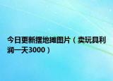 今日更新摆地摊图片（卖玩具利润一天3000）