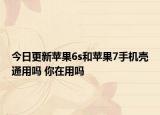 今日更新苹果6s和苹果7手机壳通用吗 你在用吗