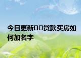今日更新﻿﻿贷款买房如何加名字