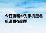 今日更新华为手机黑名单设置在哪里