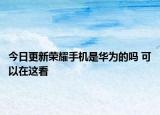 今日更新荣耀手机是华为的吗 可以在这看