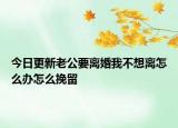 今日更新老公要离婚我不想离怎么办怎么挽留