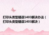 打印头类型错误1403解决办法（打印头类型错误1403解决）