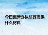 今日更新办执照要提供什么材料