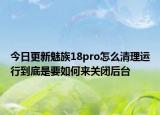 今日更新魅族18pro怎么清理运行到底是要如何来关闭后台