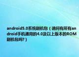 android5.0系统刷机包（请问有所有android手机通用的4.0及以上版本的ROM刷机包吗?）