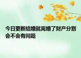 今日更新结婚就离婚了财产分割会不会有问题