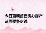 今日更新首套房办房产证需要多少钱