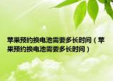 苹果预约换电池需要多长时间（苹果预约换电池需要多长时间）