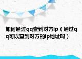 如何通过qq查到对方ip（通过qq可以查到对方的ip地址吗）