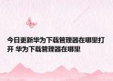 今日更新华为下载管理器在哪里打开 华为下载管理器在哪里