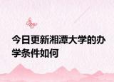 今日更新湘潭大学的办学条件如何