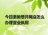 今日更新想开网店怎么办理营业执照