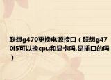 联想g470更换电源接口（联想g470i5可以换cpu和显卡吗,是插口的吗）