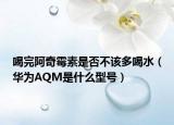喝完阿奇霉素是否不该多喝水（华为AQM是什么型号）