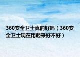 360安全卫士真的好吗（360安全卫士现在用起来好不好）