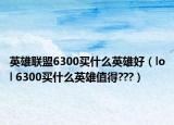 英雄联盟6300买什么英雄好（lol 6300买什么英雄值得???）