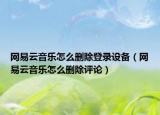 网易云音乐怎么删除登录设备（网易云音乐怎么删除评论）