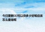 今日更新﻿﻿可以贷多少好呢应该怎么查询呢