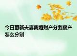 今日更新夫妻离婚财产分割房产怎么分割