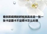 看优酷视频的时候画面总是一张一张卡是图卡不是网卡怎么处理