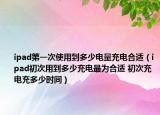 ipad第一次使用到多少电量充电合适（ipad初次用到多少充电最为合适 初次充电充多少时间）