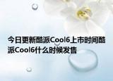 今日更新酷派Cool6上市时间酷派Cool6什么时候发售