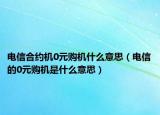电信合约机0元购机什么意思（电信的0元购机是什么意思）