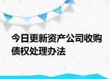 今日更新资产公司收购债权处理办法
