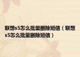 联想s5怎么批量删除短信（联想s5怎么批量删除短信）