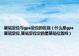 基站定位与gps定位的区别（什么是gps基站定位,基站定位定的是基站位置吗）
