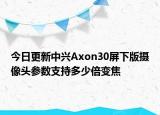 今日更新中兴Axon30屏下版摄像头参数支持多少倍变焦