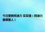 今日更新阿迪力 买买提（阿迪力是哪里人）