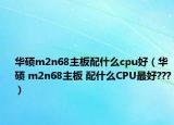 华硕m2n68主板配什么cpu好（华硕 m2n68主板 配什么CPU最好???）