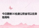 今日更新﻿﻿住房公积金可以在异地用吗
