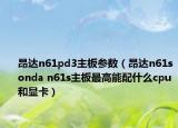 昂达n61pd3主板参数（昂达n61sonda n61s主板最高能配什么cpu和显卡）