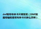 dnf青哥布林卡片哪里买（DNF附魔卷轴和青哥布林卡片肿么弄啊）