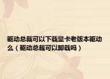 驱动总裁可以下载显卡老版本驱动么（驱动总裁可以卸载吗）