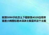 联想S890手机怎么下载联想A520自带界面是小熊图标是冰淇淋主题喜欢这个主题