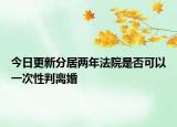 今日更新分居两年法院是否可以一次性判离婚