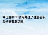 今日更新﻿﻿请问办理了住房公积金卡需要激活吗