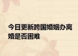 今日更新跨国婚姻办离婚是否困难
