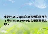 华为mate20pro怎么设置拍摄月亮（华为mate20pro怎么设置拍照水印）