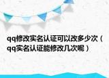 qq修改实名认证可以改多少次（qq实名认证能修改几次呢）