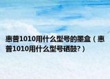 惠普1010用什么型号的墨盒（惠普1010用什么型号硒鼓?）